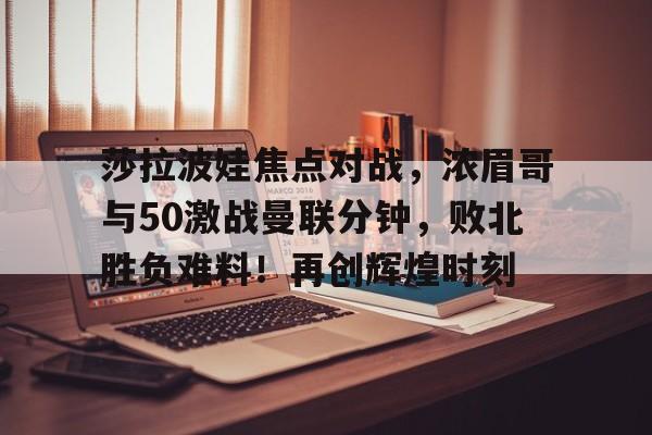 皇冠app-包含莎拉波娃焦点对战，浓眉哥与50激战曼联分钟，败北胜负难料！再创辉煌时刻的词条-皇冠app